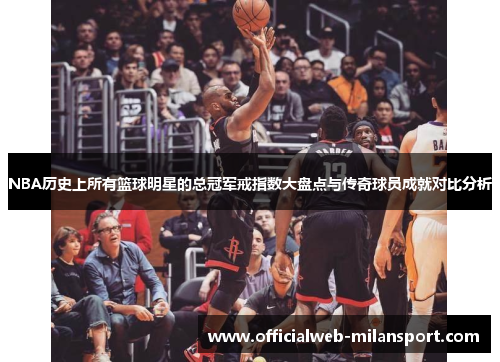 NBA历史上所有篮球明星的总冠军戒指数大盘点与传奇球员成就对比分析